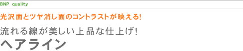 光沢とツヤ消しのコントラスト!ヘアライン